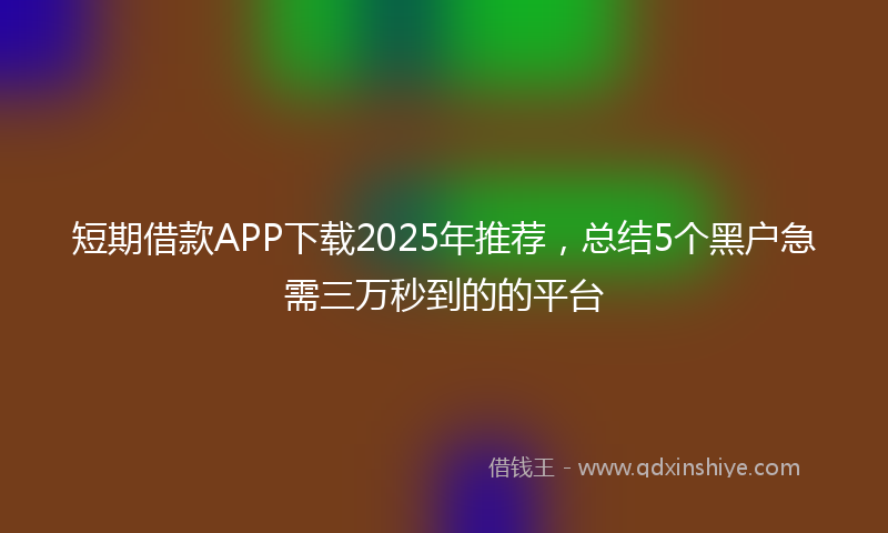 短期借款APP下载2025年推荐，总结5个黑户急需三万秒到的的平台