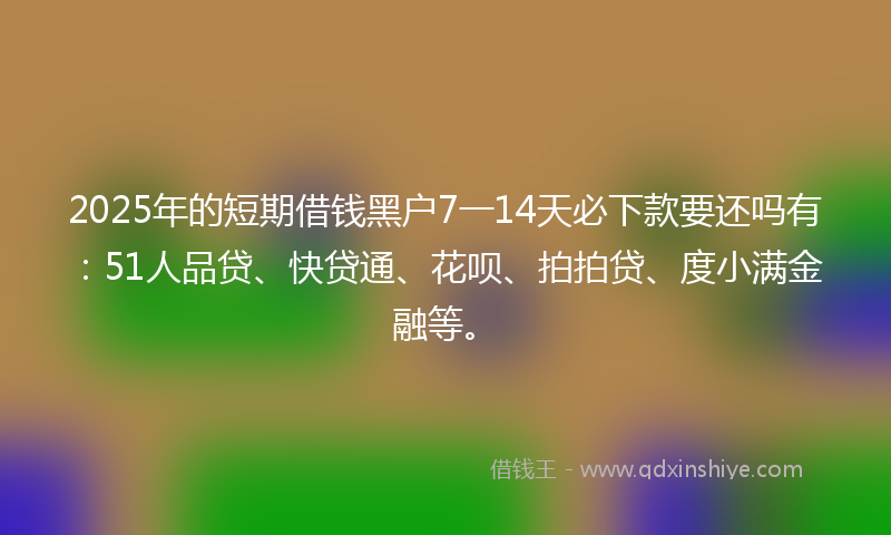 2025年的短期借钱黑户7一14天必下款要还吗有：51人品贷、快贷通、花呗、拍拍贷、度小满金融等。