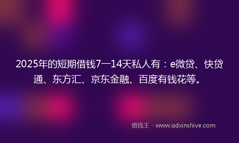 2025年的短期借钱7一14天私人有：e微贷、快贷通、东方汇、京东金融、百度有钱花等。