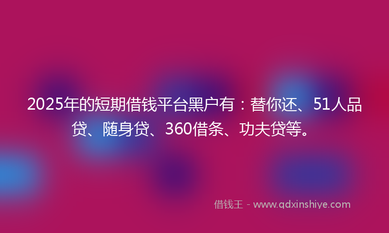 2025年的短期借钱平台黑户有:替你还、51人品贷、随身贷、360借条、功夫贷等。