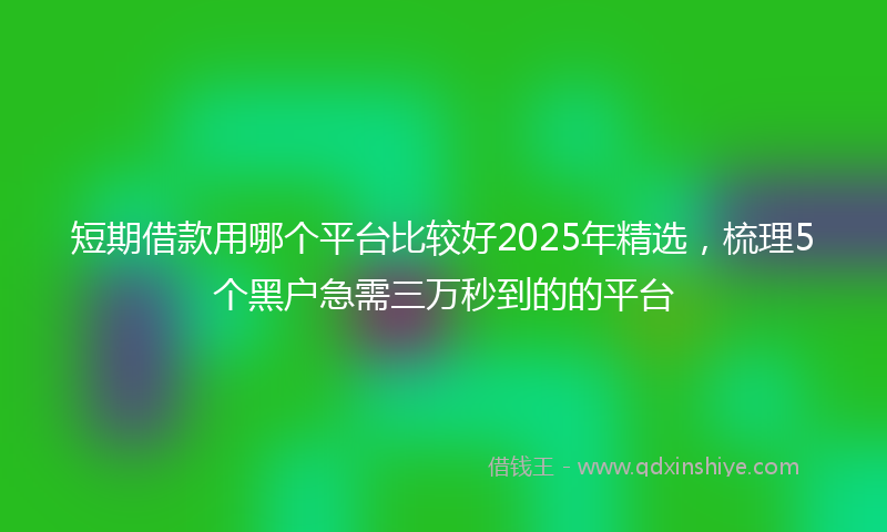 短期借款用哪个平台比较好2025年精选，梳理5个黑户急需三万秒到的的平台