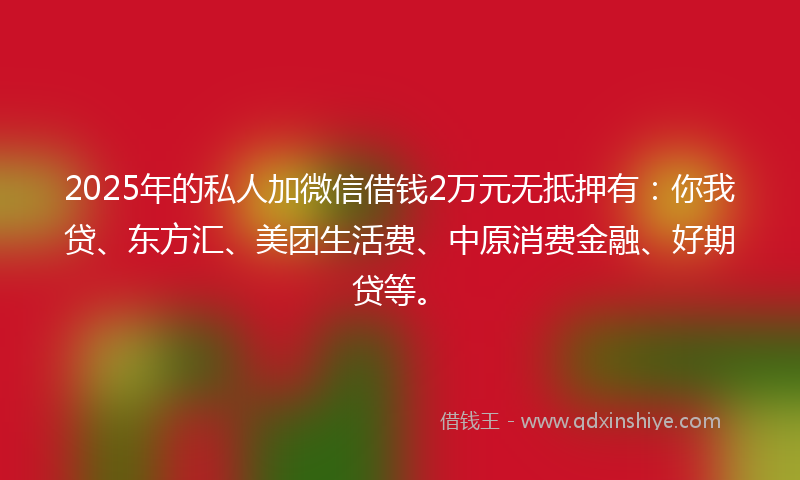 2025年的私人加微信借钱2万元无抵押有:你我贷、东方汇、美团生活费、中原消费金融、好期贷等。