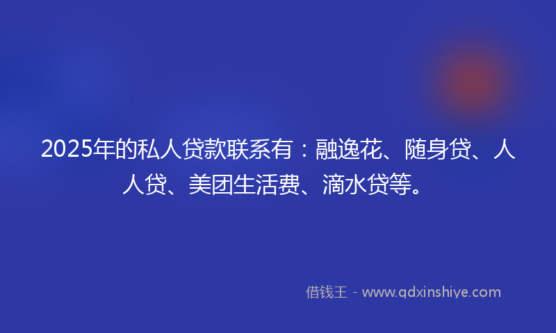 2025年的私人贷款联系有：融逸花、随身贷、人人贷、美团生活费、滴水贷等。