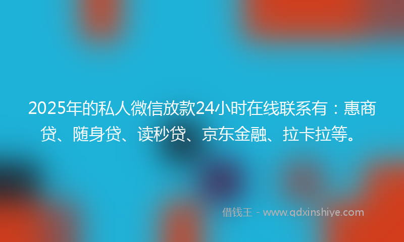 2025年的私人微信放款24小时在线联系有：惠商贷、随身贷、读秒贷、京东金融、拉卡拉等。