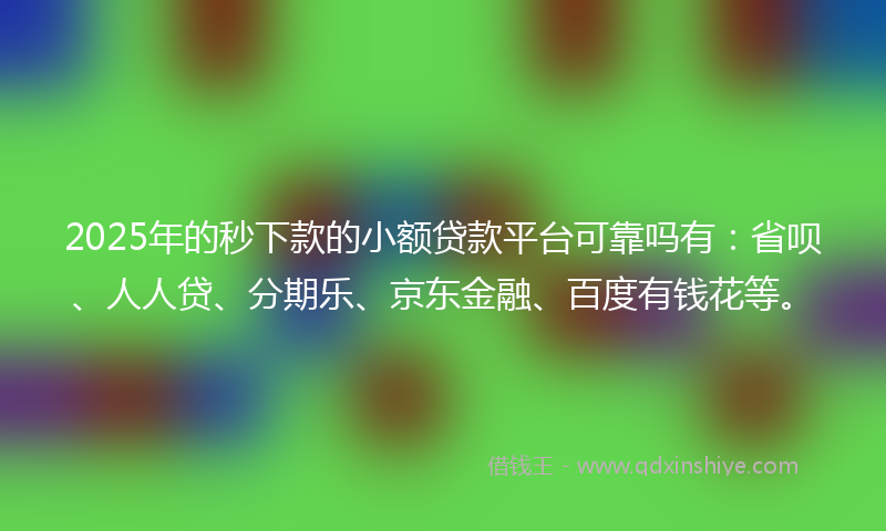 2025年的秒下款的小额贷款平台可靠吗有：省呗、人人贷、分期乐、京东金融、百度有钱花等。