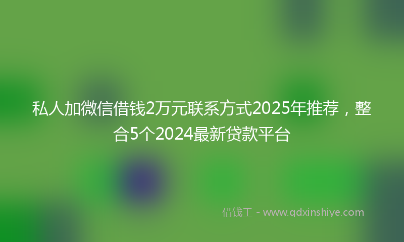 私人加微信借钱2万元联系方式2025年推荐，整合5个2024最新贷款平台