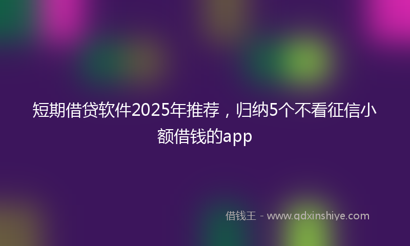 短期借贷软件2025年推荐，归纳5个不看征信小额借钱的app