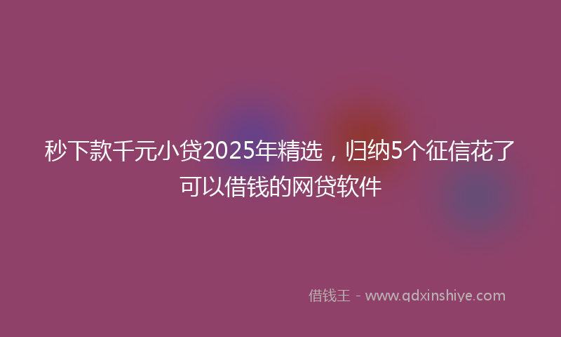 秒下款千元小贷2025年精选，归纳5个征信花了可以借钱的网贷软件