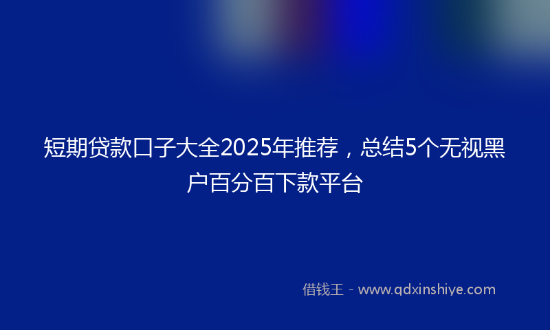 短期贷款口子大全2025年推荐，总结5个无视黑户百分百下款平台