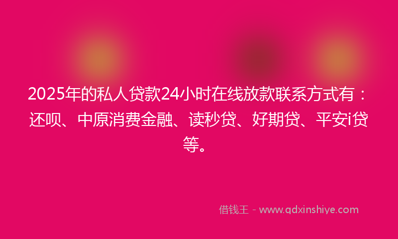 2025年的私人贷款24小时在线放款联系方式有：还呗、中原消费金融、读秒贷、好期贷、平安i贷等。