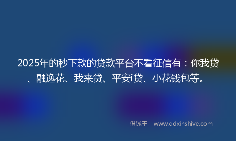 2025年的秒下款的贷款平台不看征信有：你我贷、融逸花、我来贷、平安i贷、小花钱包等。