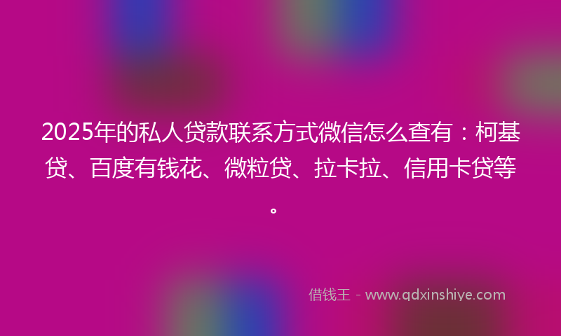 2025年的私人贷款联系方式微信怎么查有：柯基贷、百度有钱花、微粒贷、拉卡拉、信用卡贷等。