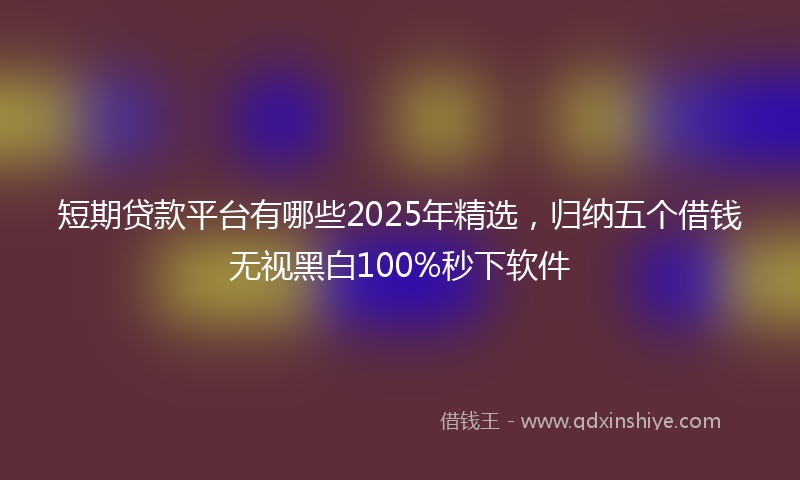 短期贷款平台有哪些2025年精选,归纳五个借钱无视黑白100%秒下软件