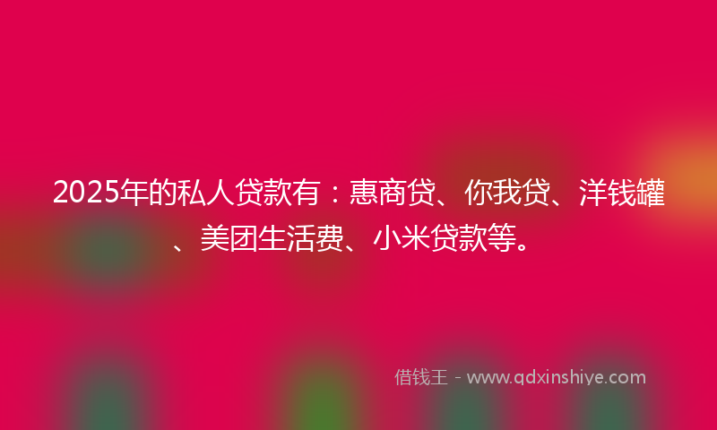 2025年的私人贷款有：惠商贷、你我贷、洋钱罐、美团生活费、小米贷款等。