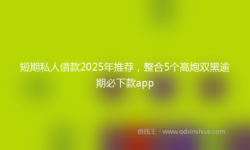 短期私人借款2025年推荐，整合5个高炮双黑逾期必下款app