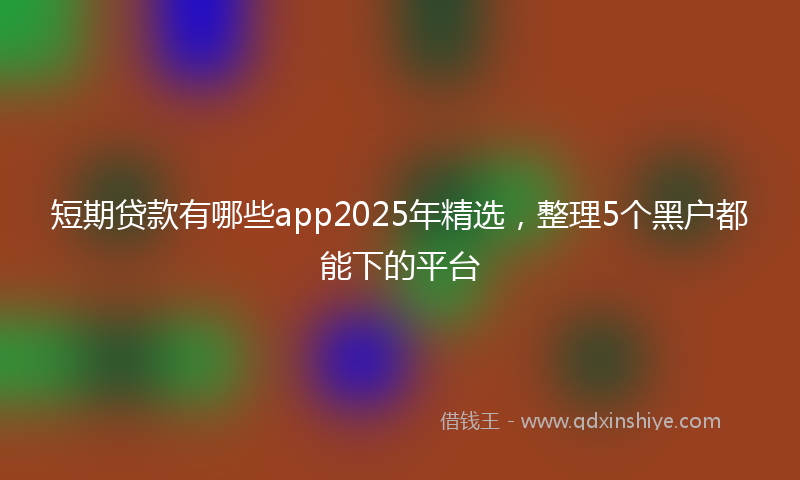 短期贷款有哪些app2025年精选，整理5个黑户都能下的平台