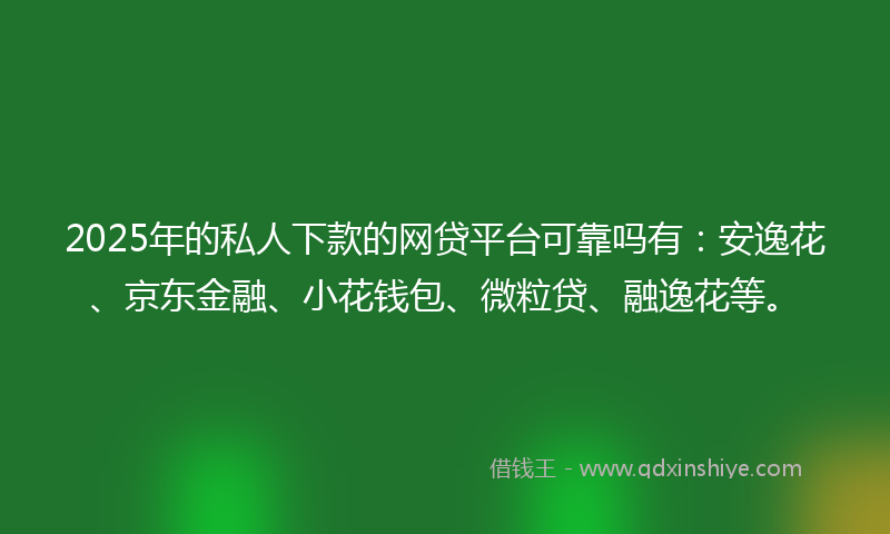 2025年的私人下款的网贷平台可靠吗有：安逸花、京东金融、小花钱包、微粒贷、融逸花等。