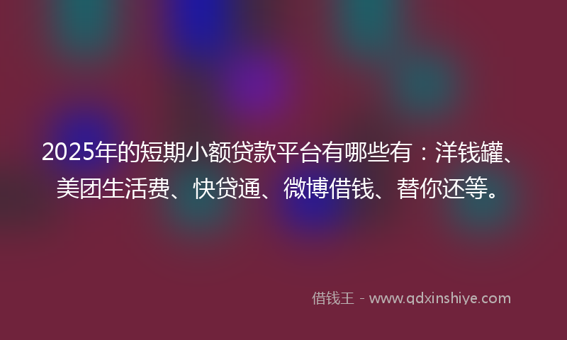 2025年的短期小额贷款平台有哪些有：洋钱罐、美团生活费、快贷通、微博借钱、替你还等。