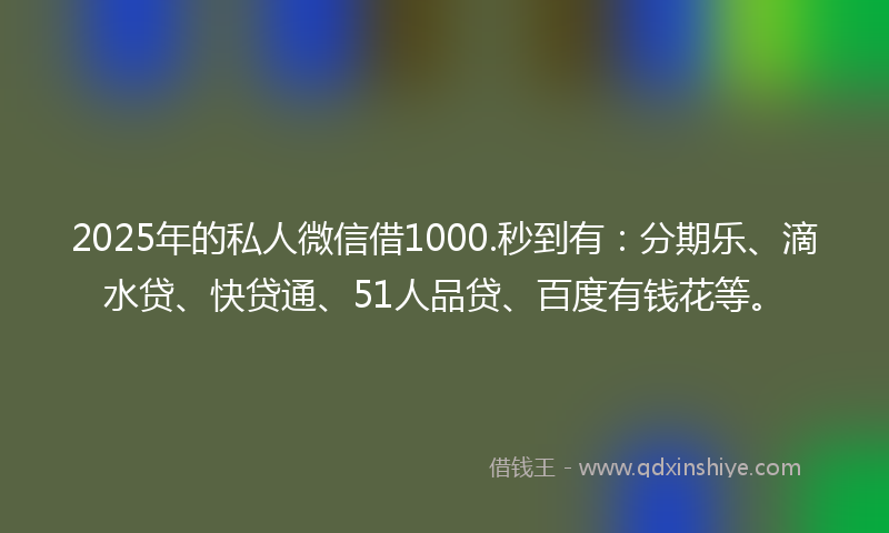 2025年的私人微信借1000.秒到有：分期乐、滴水贷、快贷通、51人品贷、百度有钱花等。