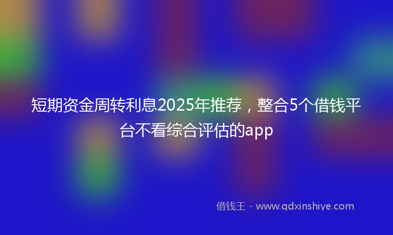 短期资金周转利息2025年推荐，整合5个借钱平台不看综合评估的app