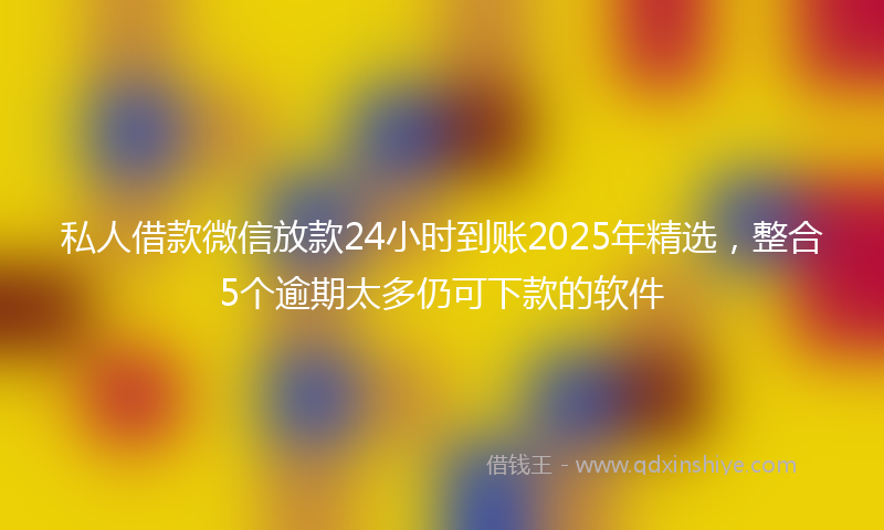 私人借款微信放款24小时到账2025年精选，整合5个逾期太多仍可下款的软件