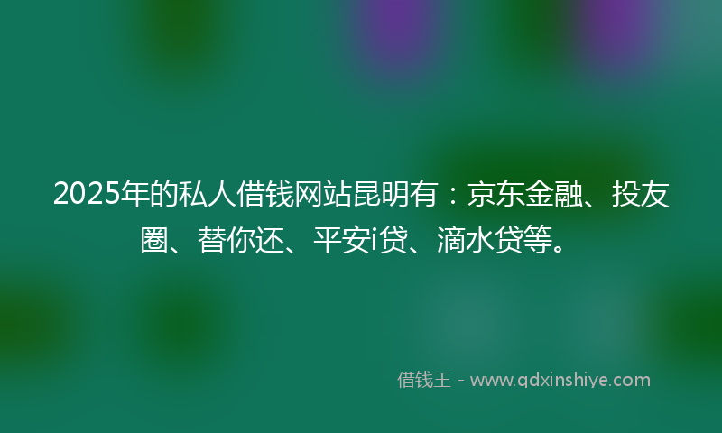 2025年的私人借钱网站昆明有：京东金融、投友圈、替你还、平安i贷、滴水贷等。