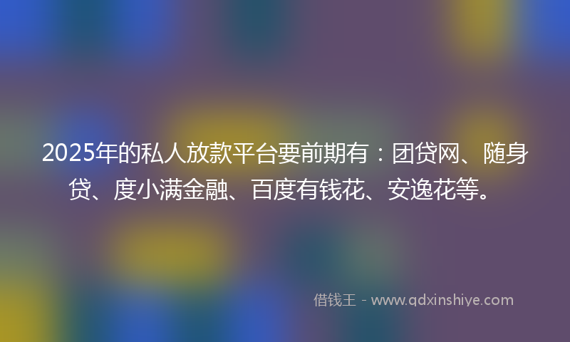 2025年的私人放款平台要前期有：团贷网、随身贷、度小满金融、百度有钱花、安逸花等。