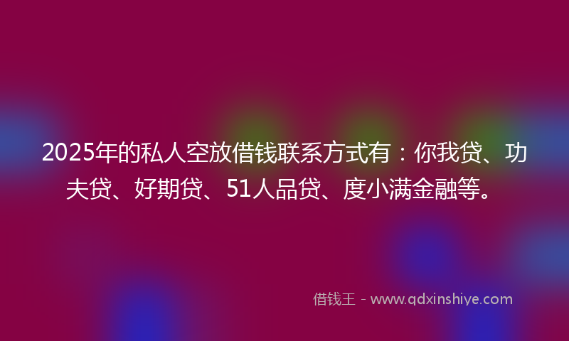 2025年的私人空放借钱联系方式有：你我贷、功夫贷、好期贷、51人品贷、度小满金融等。