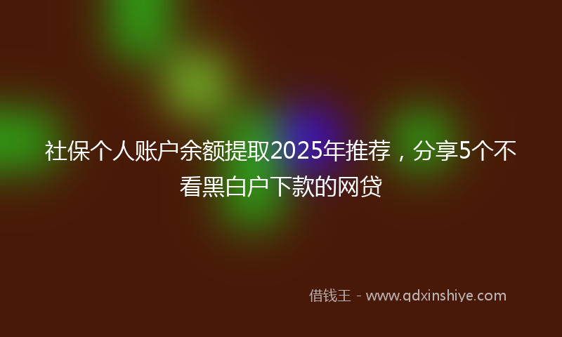 社保个人账户余额提取2025年推荐，分享5个不看黑白户下款的网贷