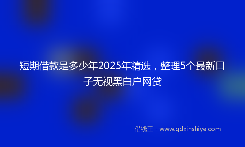 短期借款是多少年2025年精选，整理5个最新口子无视黑白户网贷