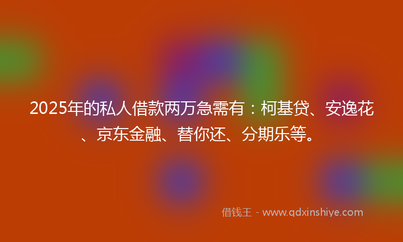 2025年的私人借款两万急需有：柯基贷、安逸花、京东金融、替你还、分期乐等。