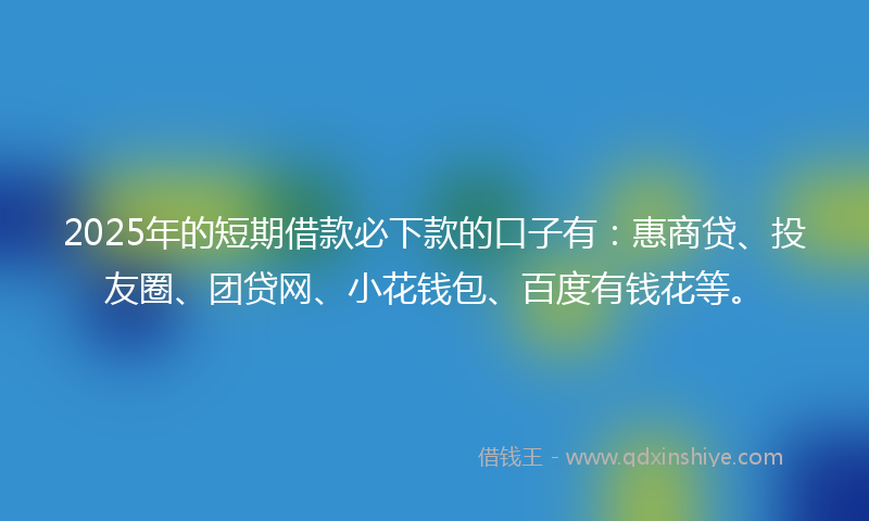 2025年的短期借款必下款的口子有：惠商贷、投友圈、团贷网、小花钱包、百度有钱花等。