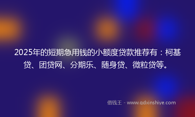 2025年的短期急用钱的小额度贷款推荐有：柯基贷、团贷网、分期乐、随身贷、微粒贷等。