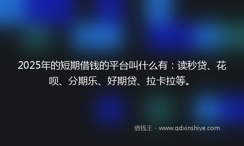 2025年的短期借钱的平台叫什么有：读秒贷、花呗、分期乐、好期贷、拉卡拉等。