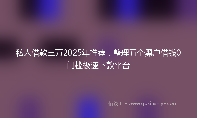 私人借款三万2025年推荐，整理五个黑户借钱0门槛极速下款平台