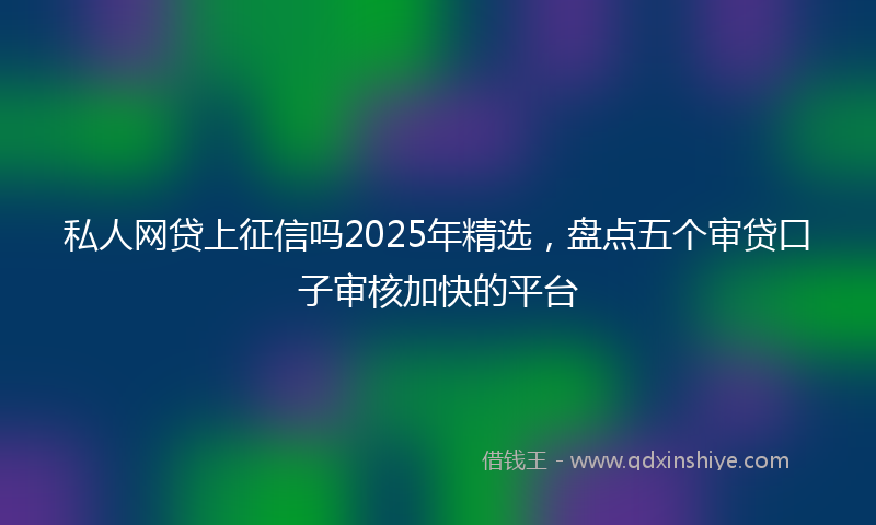 私人网贷上征信吗2025年精选，盘点五个审贷口子审核加快的平台