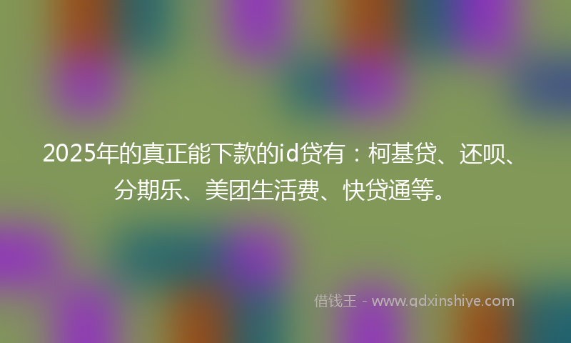 2025年的真正能下款的id贷有：柯基贷、还呗、分期乐、美团生活费、快贷通等。