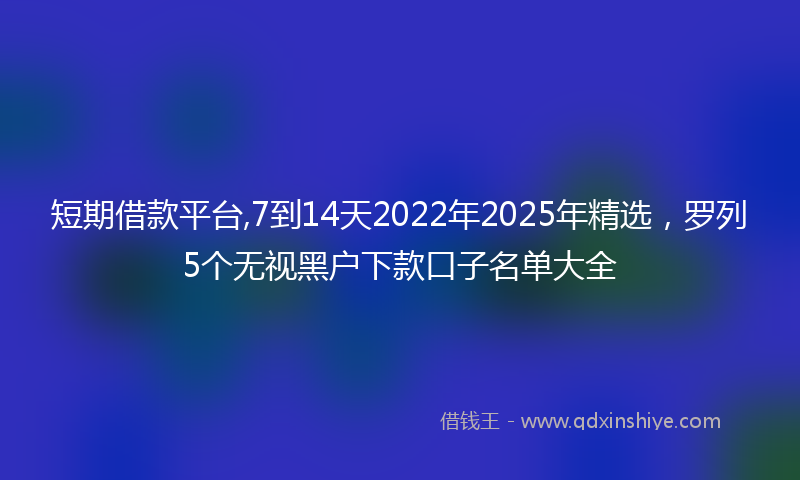 短期借款平台,7到14天2022年2025年精选，罗列5个无视黑户下款口子名单大全