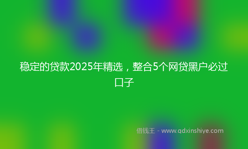 稳定的贷款2025年精选，整合5个网贷黑户必过口子