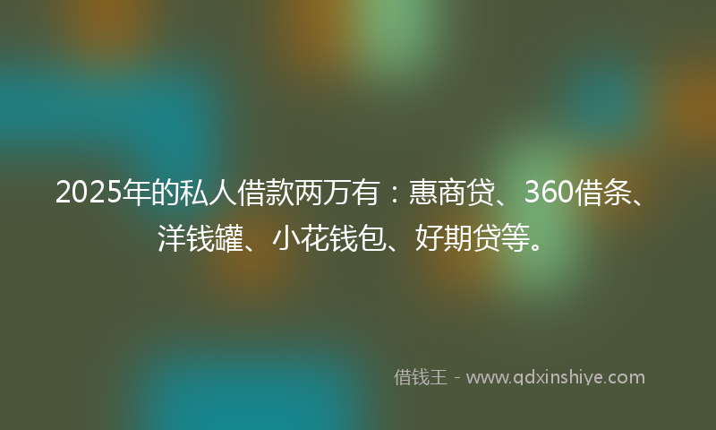 2025年的私人借款两万有：惠商贷、360借条、洋钱罐、小花钱包、好期贷等。