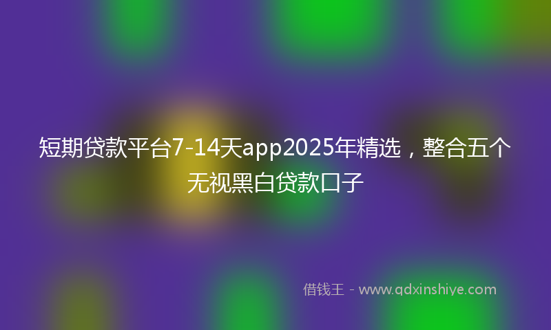 短期贷款平台7-14天app2025年精选,整合五个无视黑白贷款口子