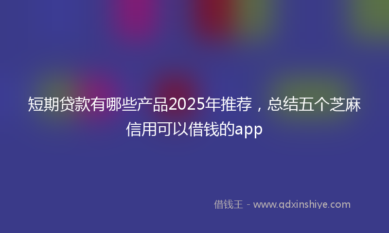 短期贷款有哪些产品2025年推荐，总结五个芝麻信用可以借钱的app