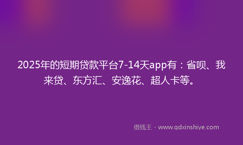 2025年的短期贷款平台7-14天app有：省呗、我来贷、东方汇、安逸花、超人卡等。