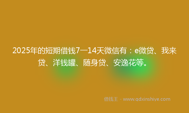 2025年的短期借钱7一14天微信有:e微贷、我来贷、洋钱罐、随身贷、安逸花等。