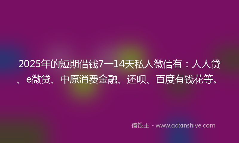 2025年的短期借钱7一14天私人微信有：人人贷、e微贷、中原消费金融、还呗、百度有钱花等。