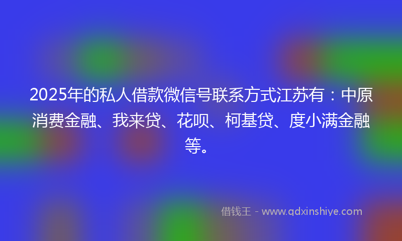 2025年的私人借款微信号联系方式江苏有：中原消费金融、我来贷、花呗、柯基贷、度小满金融等。