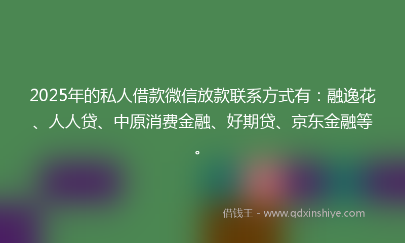 2025年的私人借款微信放款联系方式有：融逸花、人人贷、中原消费金融、好期贷、京东金融等。