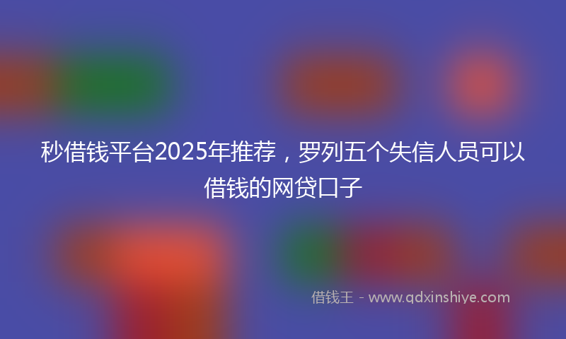 秒借钱平台2025年推荐，罗列五个失信人员可以借钱的网贷口子