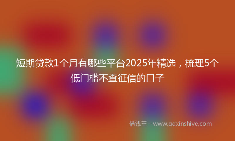 短期贷款1个月有哪些平台2025年精选，梳理5个低门槛不查征信的口子