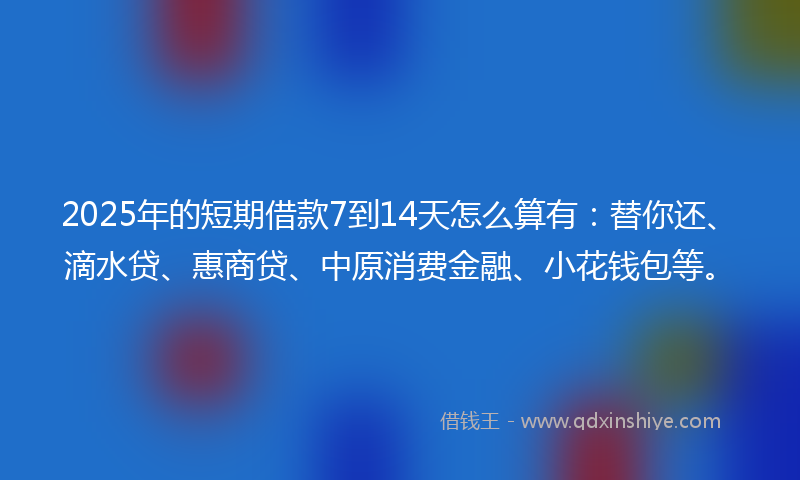 2025年的短期借款7到14天怎么算有:替你还、滴水贷、惠商贷、中原消费金融、小花钱包等。